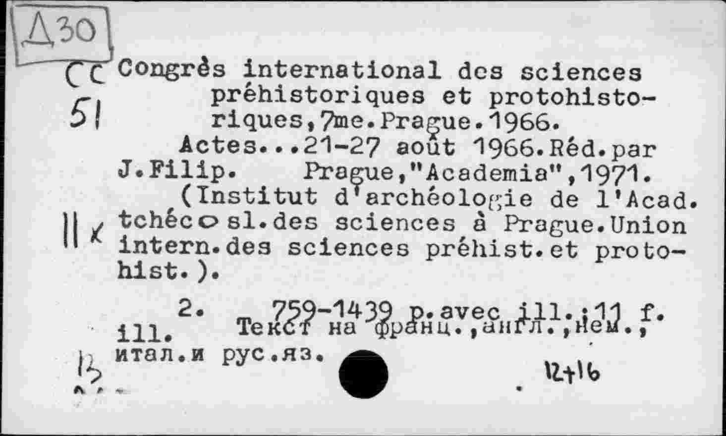 ﻿уДзо\
L"" Congrès international des sciences préhistoriques et protohisto-
Ь ! riques,7me.Prague.1966.
Actes...21-27 août 1966.Red.par
J. Filip. PragueAcademia'* ,1971 • (Institut d’archéologie de l’Acad.
H . tchécosl.des sciences à Prague.Union •’ intern.des sciences préhist.et proto-hist.).
ill.
итал.и рус.яз.
U.-0 b